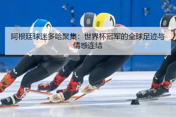 阿根廷球迷多哈聚集：世界杯冠军的全球足迹与情感连结