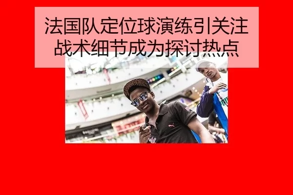 法国队定位球演练引关注 战术细节成为探讨热点